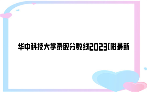 华中科技大学录取分数线2023（附最新分数查询入口）