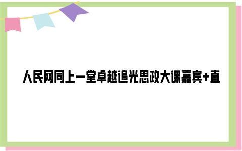 人民网同上一堂卓越追光思政大课嘉宾+直播时间+直播回放入口