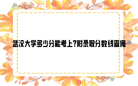 武汉大学多少分能考上?附录取分数线查询方法
