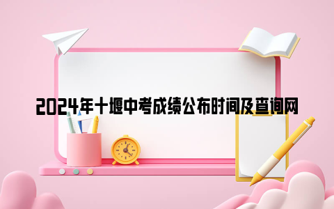 2024年十堰中考成绩公布时间及查询网站官网入口